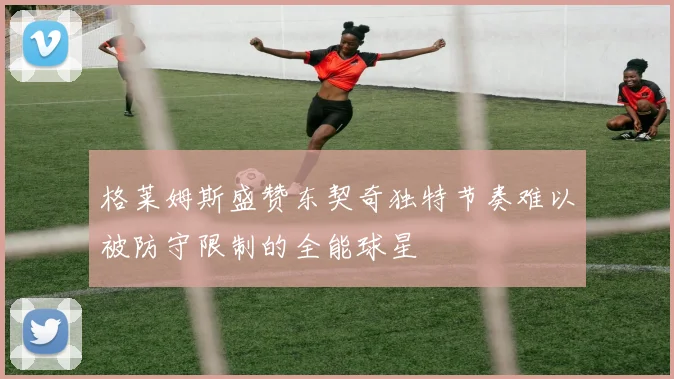 格莱姆斯盛赞东契奇独特节奏难以被防守限制的全能球星