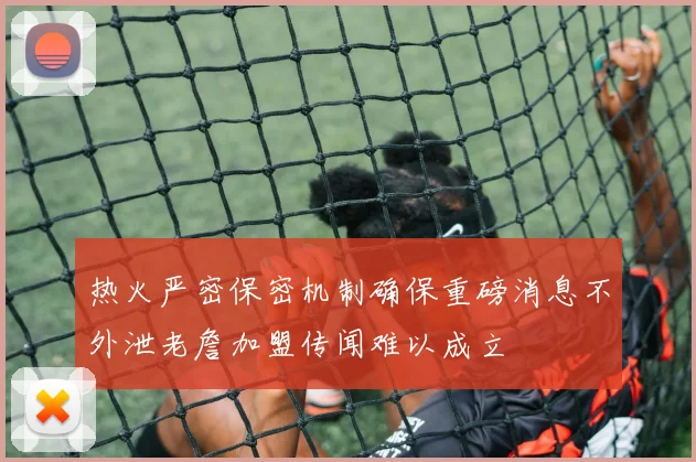 热火严密保密机制确保重磅消息不外泄老詹加盟传闻难以成立