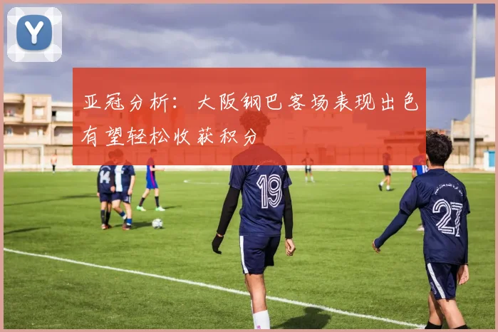 亚冠分析：大阪钢巴客场表现出色有望轻松收获积分