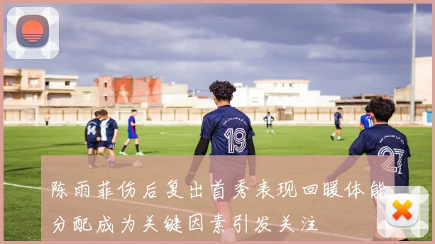 陈雨菲伤后复出首秀表现回暖体能分配成为关键因素引发关注