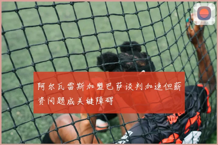阿尔瓦雷斯加盟巴萨谈判加速但薪资问题成关键障碍