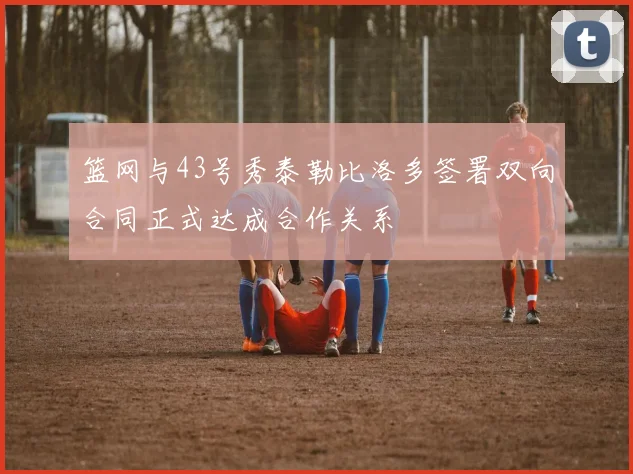 篮网与43号秀泰勒比洛多签署双向合同正式达成合作关系