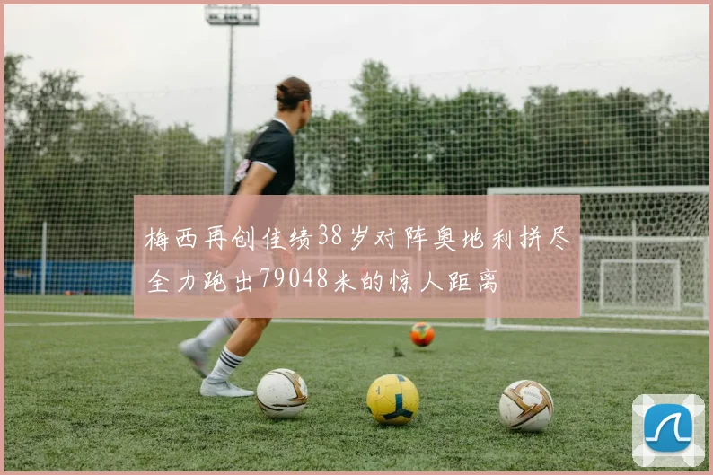 梅西再创佳绩38岁对阵奥地利拼尽全力跑出79048米的惊人距离
