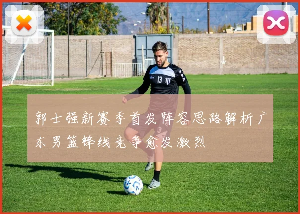 郭士强新赛季首发阵容思路解析广东男篮锋线竞争愈发激烈