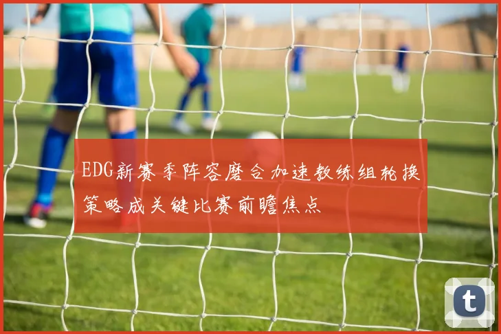 EDG新赛季阵容磨合加速教练组轮换策略成关键比赛前瞻焦点